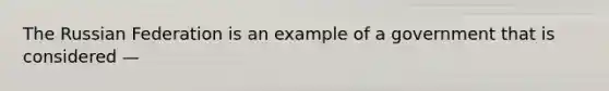 The Russian Federation is an example of a government that is considered —