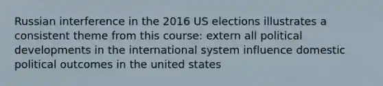 Russian interference in the 2016 US elections illustrates a consistent theme from this course: extern all political developments in the international system influence domestic political outcomes in the united states