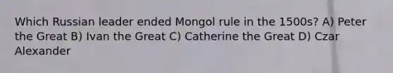 Which Russian leader ended Mongol rule in the 1500s? A) Peter the Great B) Ivan the Great C) Catherine the Great D) Czar Alexander