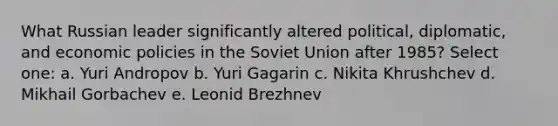 What Russian leader significantly altered political, diplomatic, and economic policies in the Soviet Union after 1985? Select one: a. Yuri Andropov b. Yuri Gagarin c. Nikita Khrushchev d. Mikhail Gorbachev e. Leonid Brezhnev