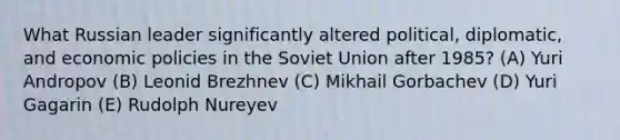 What Russian leader significantly altered political, diplomatic, and economic policies in the Soviet Union after 1985? (A) Yuri Andropov (B) Leonid Brezhnev (C) Mikhail Gorbachev (D) Yuri Gagarin (E) Rudolph Nureyev