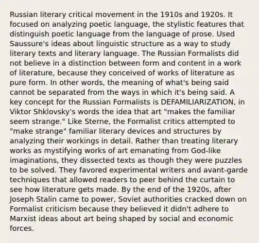 Russian literary critical movement in the 1910s and 1920s. It focused on analyzing poetic language, the stylistic features that distinguish poetic language from the language of prose. Used Saussure's ideas about linguistic structure as a way to study literary texts and literary language. The Russian Formalists did not believe in a distinction between form and content in a work of literature, because they conceived of works of literature as pure form. In other words, the meaning of what's being said cannot be separated from the ways in which it's being said. A key concept for the Russian Formalists is DEFAMILIARIZATION, in Viktor Shklovsky's words the idea that art "makes the familiar seem strange." Like Sterne, the Formalist critics attempted to "make strange" familiar literary devices and structures by analyzing their workings in detail. Rather than treating literary works as mystifying works of art emanating from God-like imaginations, they dissected texts as though they were puzzles to be solved. They favored experimental writers and avant-garde techniques that allowed readers to peer behind the curtain to see how literature gets made. By the end of the 1920s, after Joseph Stalin came to power, Soviet authorities cracked down on Formalist criticism because they believed it didn't adhere to Marxist ideas about art being shaped by social and economic forces.