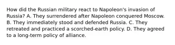 How did the Russian military react to Napoleon's invasion of Russia? A. They surrendered after Napoleon conquered Moscow. B. They immediately stood and defended Russia. C. They retreated and practiced a scorched-earth policy. D. They agreed to a long-term policy of alliance.