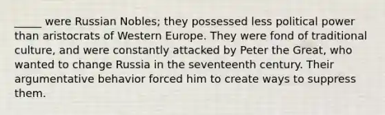 _____ were Russian Nobles; they possessed less political power than aristocrats of Western Europe. They were fond of traditional culture, and were constantly attacked by Peter the Great, who wanted to change Russia in the seventeenth century. Their argumentative behavior forced him to create ways to suppress them.