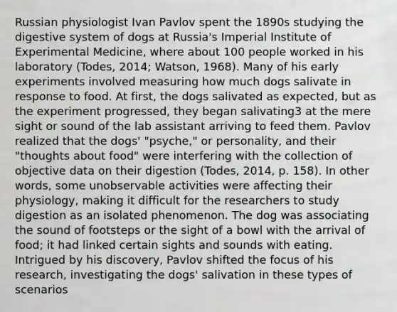 Russian physiologist Ivan Pavlov spent the 1890s studying the digestive system of dogs at Russia's Imperial Institute of Experimental Medicine, where about 100 people worked in his laboratory (Todes, 2014; Watson, 1968). Many of his early experiments involved measuring how much dogs salivate in response to food. At first, the dogs salivated as expected, but as the experiment progressed, they began salivating3 at the mere sight or sound of the lab assistant arriving to feed them. Pavlov realized that the dogs' "psyche," or personality, and their "thoughts about food" were interfering with the collection of objective data on their digestion (Todes, 2014, p. 158). In other words, some unobservable activities were affecting their physiology, making it difficult for the researchers to study digestion as an isolated phenomenon. The dog was associating the sound of footsteps or the sight of a bowl with the arrival of food; it had linked certain sights and sounds with eating. Intrigued by his discovery, Pavlov shifted the focus of his research, investigating the dogs' salivation in these types of scenarios