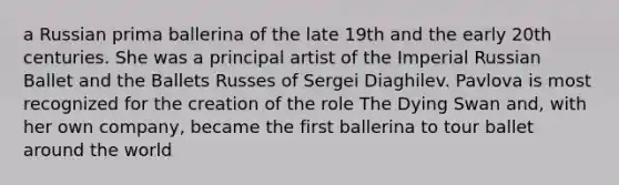 a Russian prima ballerina of the late 19th and the early 20th centuries. She was a principal artist of the Imperial Russian Ballet and the Ballets Russes of Sergei Diaghilev. Pavlova is most recognized for the creation of the role The Dying Swan and, with her own company, became the first ballerina to tour ballet around the world