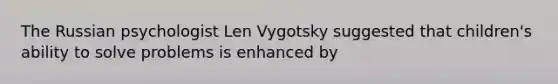 The Russian psychologist Len Vygotsky suggested that children's ability to solve problems is enhanced by