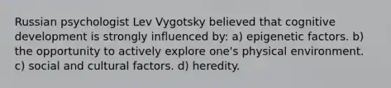 Russian psychologist Lev Vygotsky believed that cognitive development is strongly influenced by: a) epigenetic factors. b) the opportunity to actively explore one's physical environment. c) social and cultural factors. d) heredity.