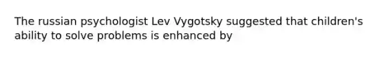 The russian psychologist Lev Vygotsky suggested that children's ability to solve problems is enhanced by