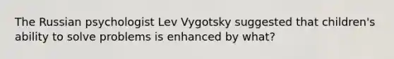 The Russian psychologist Lev Vygotsky suggested that children's ability to solve problems is enhanced by what?