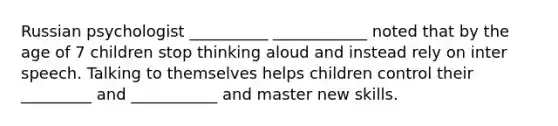 Russian psychologist __________ ____________ noted that by the age of 7 children stop thinking aloud and instead rely on inter speech. Talking to themselves helps children control their _________ and ___________ and master new skills.