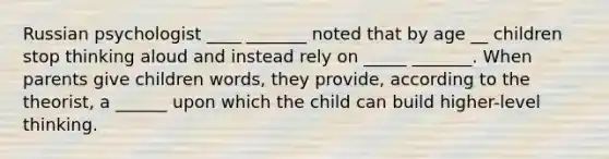 Russian psychologist ____ _______ noted that by age __ children stop thinking aloud and instead rely on _____ _______. When parents give children words, they provide, according to the theorist, a ______ upon which the child can build higher-level thinking.