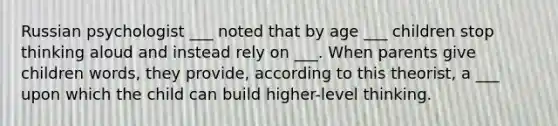 Russian psychologist ___ noted that by age ___ children stop thinking aloud and instead rely on ___. When parents give children words, they provide, according to this theorist, a ___ upon which the child can build higher-level thinking.