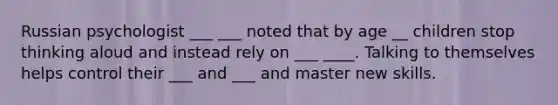Russian psychologist ___ ___ noted that by age __ children stop thinking aloud and instead rely on ___ ____. Talking to themselves helps control their ___ and ___ and master new skills.