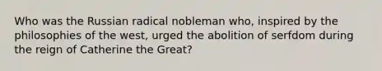 Who was the Russian radical nobleman who, inspired by the philosophies of the west, urged the abolition of serfdom during the reign of Catherine the Great?