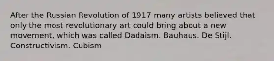 After the Russian Revolution of 1917 many artists believed that only the most revolutionary art could bring about a new movement, which was called Dadaism. Bauhaus. De Stijl. Constructivism. Cubism