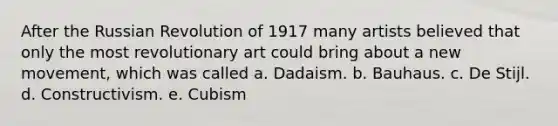 After the Russian Revolution of 1917 many artists believed that only the most revolutionary art could bring about a new movement, which was called a. Dadaism. b. Bauhaus. c. De Stijl. d. Constructivism. e. Cubism