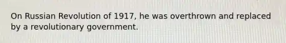 On Russian Revolution of 1917, he was overthrown and replaced by a revolutionary government.