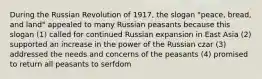 During the Russian Revolution of 1917, the slogan "peace, bread, and land" appealed to many Russian peasants because this slogan (1) called for continued Russian expansion in East Asia (2) supported an increase in the power of the Russian czar (3) addressed the needs and concerns of the peasants (4) promised to return all peasants to serfdom