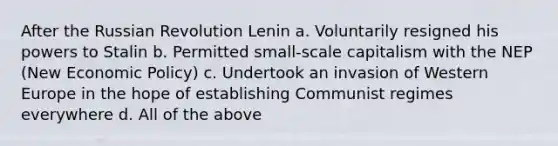 After the Russian Revolution Lenin a. Voluntarily resigned his powers to Stalin b. Permitted small-scale capitalism with the NEP (New Economic Policy) c. Undertook an invasion of Western Europe in the hope of establishing Communist regimes everywhere d. All of the above