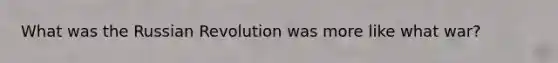 What was the Russian Revolution was more like what war?