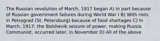 The Russian revolution of March, 1917 began A) In part because of Russian government failures during World War I B) With riots in Petrograd (St. Petersburg) because of food shortages C) In March, 1917; the Bolshevik seizure of power, making Russia Communist, occurred later, in November D) All of the above