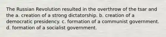 The Russian Revolution resulted in the overthrow of the tsar and the a. creation of a strong dictatorship. b. creation of a democratic presidency. c. formation of a communist government. d. formation of a socialist government.