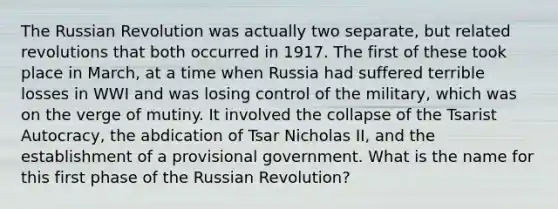 The Russian Revolution was actually two separate, but related revolutions that both occurred in 1917. The first of these took place in March, at a time when Russia had suffered terrible losses in WWI and was losing control of the military, which was on the verge of mutiny. It involved the collapse of the Tsarist Autocracy, the abdication of Tsar Nicholas II, and the establishment of a provisional government. What is the name for this first phase of the Russian Revolution?