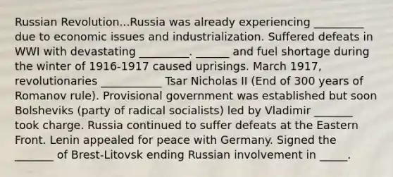 Russian Revolution...Russia was already experiencing _________ due to economic issues and industrialization. Suffered defeats in WWI with devastating _________. ______ and fuel shortage during the winter of 1916-1917 caused uprisings. March 1917, revolutionaries ___________ Tsar Nicholas II (End of 300 years of Romanov rule). Provisional government was established but soon Bolsheviks (party of radical socialists) led by Vladimir _______ took charge. Russia continued to suffer defeats at the Eastern Front. Lenin appealed for peace with Germany. Signed the _______ of Brest-Litovsk ending Russian involvement in _____.