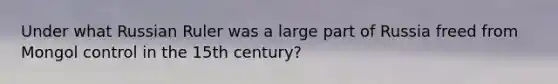 Under what Russian Ruler was a large part of Russia freed from Mongol control in the 15th century?