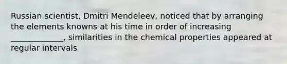 Russian scientist, Dmitri Mendeleev, noticed that by arranging the elements knowns at his time in order of increasing _____________, similarities in the chemical properties appeared at regular intervals