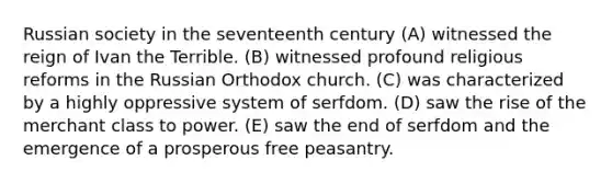 Russian society in the seventeenth century (A) witnessed the reign of Ivan the Terrible. (B) witnessed profound religious reforms in the Russian Orthodox church. (C) was characterized by a highly oppressive system of serfdom. (D) saw the rise of the merchant class to power. (E) saw the end of serfdom and the emergence of a prosperous free peasantry.