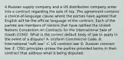 A Russian supply company and a US distribution company enter into a contract regarding the sale of tea. The agreement contains a choice-of-language clause where the parties have agreed that English will be the official language of the contract. Each of the parties are members of nations that have ratified the United Nations Convention on Contracts for the International Sale of Goods (CISG). What is the correct default body of law to apply in the event of a dispute? A. Uniform Commercial Code. B. International "soft law." C. US contract law. D. Russian contract law. E. CISG principles unless the parties provided terms in their contract that address what is being disputed.