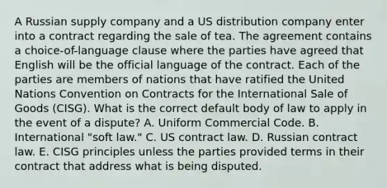 A Russian supply company and a US distribution company enter into a contract regarding the sale of tea. The agreement contains a choice-of-language clause where the parties have agreed that English will be the official language of the contract. Each of the parties are members of nations that have ratified the United Nations Convention on Contracts for the International Sale of Goods (CISG). What is the correct default body of law to apply in the event of a dispute? A. Uniform Commercial Code. B. International "soft law." C. US contract law. D. Russian contract law. E. CISG principles unless the parties provided terms in their contract that address what is being disputed.