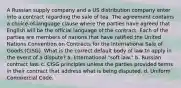 A Russian supply company and a US distribution company enter into a contract regarding the sale of tea. The agreement contains a choice-of-language clause where the parties have agreed that English will be the official language of the contract. Each of the parties are members of nations that have ratified the United Nations Convention on Contracts for the International Sale of Goods (CISG). What is the correct default body of law to apply in the event of a dispute? a. International "soft law." b. Russian contract law. c. CISG principles unless the parties provided terms in their contract that address what is being disputed. d. Uniform Commercial Code.