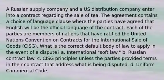 A Russian supply company and a US distribution company enter into a contract regarding the sale of tea. The agreement contains a choice-of-language clause where the parties have agreed that English will be the official language of the contract. Each of the parties are members of nations that have ratified the United Nations Convention on Contracts for the International Sale of Goods (CISG). What is the correct default body of law to apply in the event of a dispute? a. International "soft law." b. Russian contract law. c. CISG principles unless the parties provided terms in their contract that address what is being disputed. d. Uniform Commercial Code.