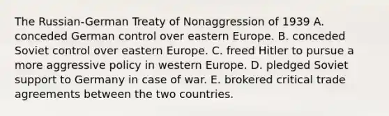 The Russian-German Treaty of Nonaggression of 1939 A. conceded German control over eastern Europe. B. conceded Soviet control over eastern Europe. C. freed Hitler to pursue a more aggressive policy in western Europe. D. pledged Soviet support to Germany in case of war. E. brokered critical trade agreements between the two countries.