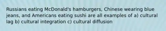 Russians eating McDonald's hamburgers, Chinese wearing blue jeans, and Americans eating sushi are all examples of a) cultural lag b) cultural integration c) cultural diffusion