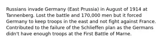 Russians invade Germany (East Prussia) in August of 1914 at Tannenberg. Lost the battle and 170,000 men but it forced Germany to keep troops in the east and not fight against France. Contributed to the failure of the Schlieffen plan as the Germans didn't have enough troops at the First Battle of Marne.