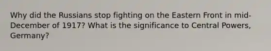 Why did the Russians stop fighting on the Eastern Front in mid-December of 1917? What is the significance to Central Powers, Germany?