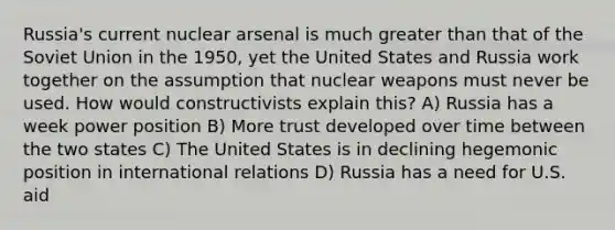 Russia's current nuclear arsenal is much greater than that of the Soviet Union in the 1950, yet the United States and Russia work together on the assumption that nuclear weapons must never be used. How would constructivists explain this? A) Russia has a week power position B) More trust developed over time between the two states C) The United States is in declining hegemonic position in international relations D) Russia has a need for U.S. aid