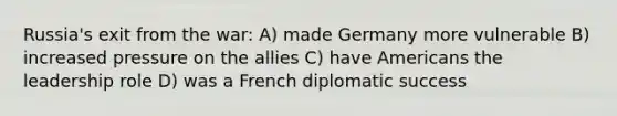 Russia's exit from the war: A) made Germany more vulnerable B) increased pressure on the allies C) have Americans the leadership role D) was a French diplomatic success