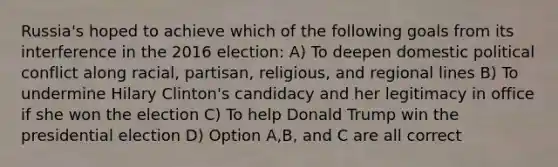 Russia's hoped to achieve which of the following goals from its interference in the 2016 election: A) To deepen domestic political conflict along racial, partisan, religious, and regional lines B) To undermine Hilary Clinton's candidacy and her legitimacy in office if she won the election C) To help Donald Trump win the presidential election D) Option A,B, and C are all correct