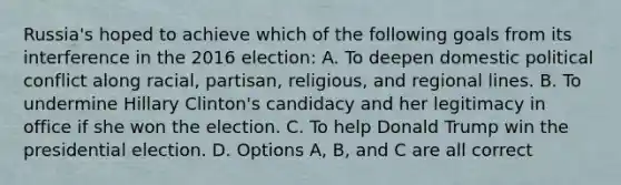 Russia's hoped to achieve which of the following goals from its interference in the 2016 election: A. To deepen domestic political conflict along racial, partisan, religious, and regional lines. B. To undermine Hillary Clinton's candidacy and her legitimacy in office if she won the election. C. To help Donald Trump win the presidential election. D. Options A, B, and C are all correct