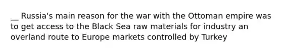 __ Russia's main reason for the war with the Ottoman empire was to get access to the Black Sea raw materials for industry an overland route to Europe markets controlled by Turkey