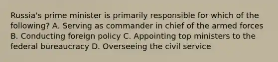 Russia's prime minister is primarily responsible for which of the following? A. Serving as commander in chief of the armed forces B. Conducting foreign policy C. Appointing top ministers to the federal bureaucracy D. Overseeing the civil service