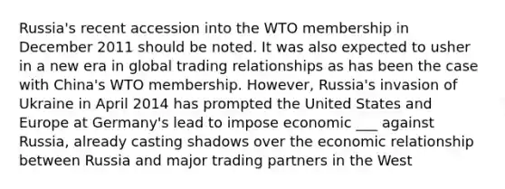 Russia's recent accession into the WTO membership in December 2011 should be noted. It was also expected to usher in a new era in global trading relationships as has been the case with China's WTO membership. However, Russia's invasion of Ukraine in April 2014 has prompted the United States and Europe at Germany's lead to impose economic ___ against Russia, already casting shadows over the economic relationship between Russia and major trading partners in the West