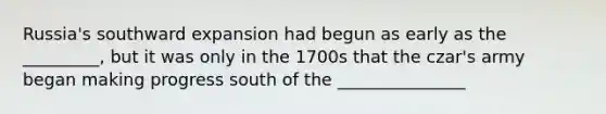 Russia's southward expansion had begun as early as the _________, but it was only in the 1700s that the czar's army began making progress south of the _______________