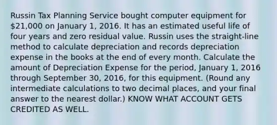 Russin Tax Planning Service bought computer equipment for 21,000 on January 1, 2016. It has an estimated useful life of four years and zero residual value. Russin uses the straight-line method to calculate depreciation and records depreciation expense in the books at the end of every month. Calculate the amount of Depreciation Expense for the period, January 1, 2016 through September 30, 2016, for this equipment. (Round any intermediate calculations to two decimal places, and your final answer to the nearest dollar.) KNOW WHAT ACCOUNT GETS CREDITED AS WELL.