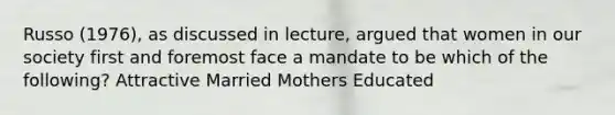 Russo (1976), as discussed in lecture, argued that women in our society first and foremost face a mandate to be which of the following? Attractive Married Mothers Educated